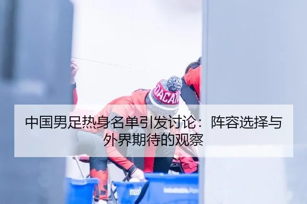 中国男足热身名单引发讨论：阵容选择与外界期待的观察